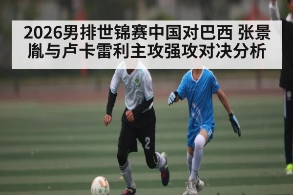 2026男排世锦赛中国对巴西 张景胤与卢卡雷利主攻强攻对决分析