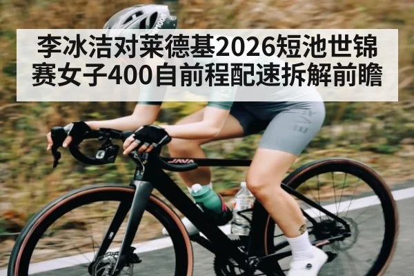 李冰洁对莱德基2026短池世锦赛女子400自前程配速拆解前瞻